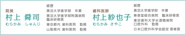 院長村上 舜司 むらかみ しゅんじ 経歴奥羽大学歯学部 卒業奥羽大学歯学部附属病院臨床研修医東京都内 歯科医院　勤務 山梨県内 歯科医院 勤務 歯科医師 村上紗也子 むらかみ さやこ 経歴 奥羽大学歯学部 卒業 寿泉堂綜合病院 臨床研修医 東京歯科大学水道橋病院 口腔外科 勤務 日本口腔外科学会認定 専修医