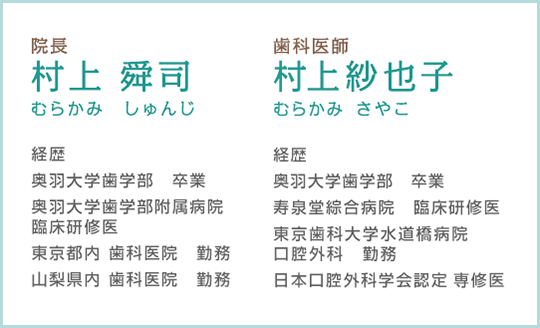 院長村上 舜司 むらかみ しゅんじ 経歴奥羽大学歯学部 卒業奥羽大学歯学部附属病院臨床研修医東京都内 歯科医院　勤務 山梨県内 歯科医院 勤務 歯科医師 村上紗也子 むらかみ さやこ 経歴 奥羽大学歯学部 卒業 寿泉堂綜合病院 臨床研修医 東京歯科大学水道橋病院 口腔外科 勤務 日本口腔外科学会認定 専修医